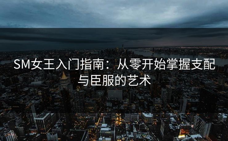 SM女王入门指南：从零开始掌握支配与臣服的艺术