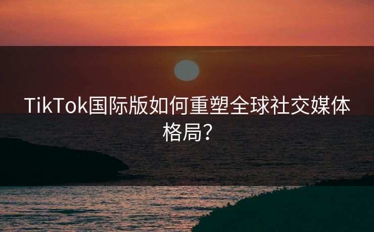 TikTok国际版如何重塑全球社交媒体格局？