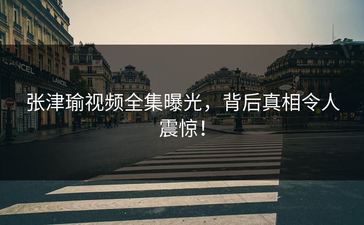 张津瑜视频全集曝光，背后真相令人震惊！