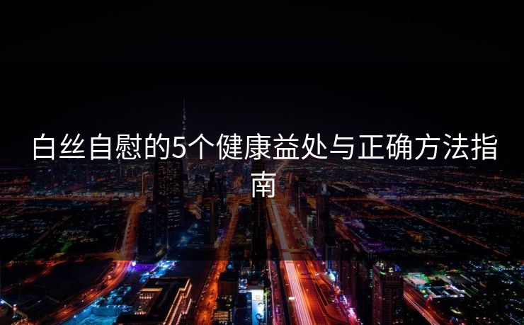 白丝自慰的5个健康益处与正确方法指南