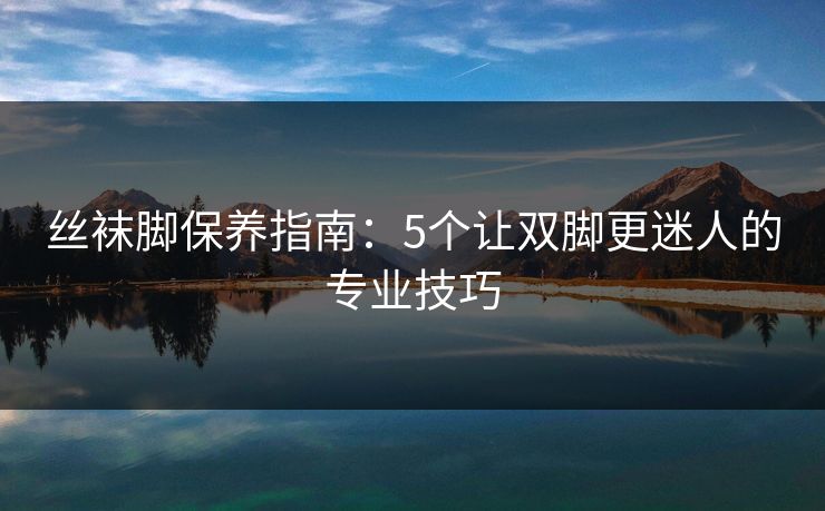 丝袜脚保养指南：5个让双脚更迷人的专业技巧  第1张