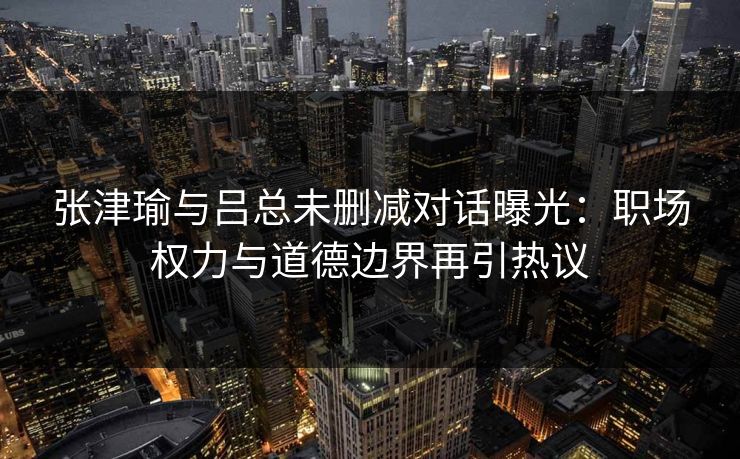 张津瑜与吕总未删减对话曝光：职场权力与道德边界再引热议  第1张