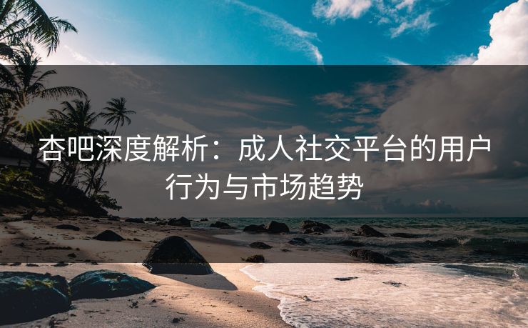 杏吧深度解析：成人社交平台的用户行为与市场趋势