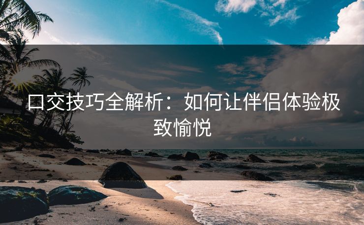 口交技巧全解析：如何让伴侣体验极致愉悦