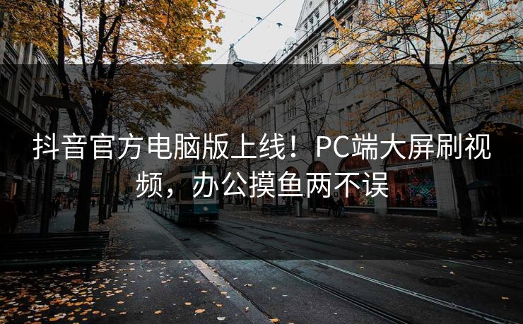 抖音官方电脑版上线！PC端大屏刷视频，办公摸鱼两不误