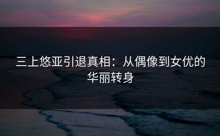 三上悠亚引退真相：从偶像到女优的华丽转身