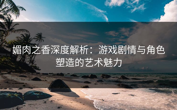 媚肉之香深度解析：游戏剧情与角色塑造的艺术魅力