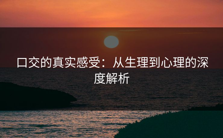 口交的真实感受：从生理到心理的深度解析