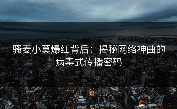 骚麦小莫爆红背后：揭秘网络神曲的病毒式传播密码