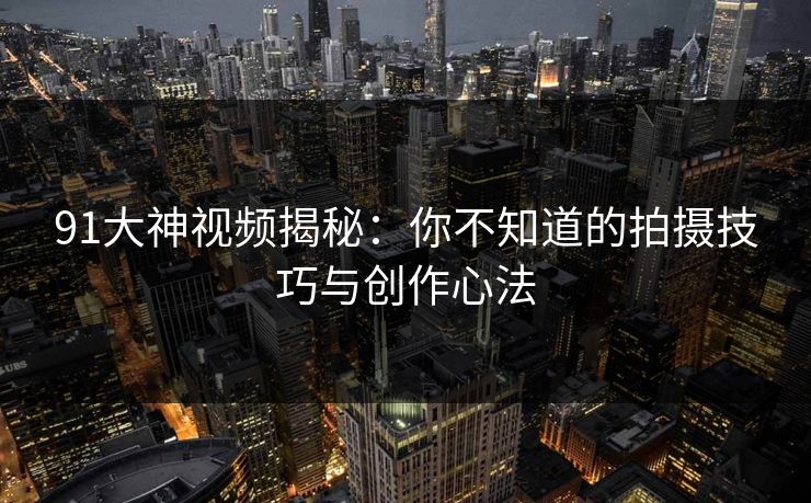 91大神视频揭秘：你不知道的拍摄技巧与创作心法