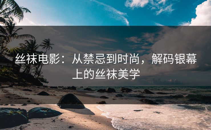 丝袜电影：从禁忌到时尚，解码银幕上的丝袜美学