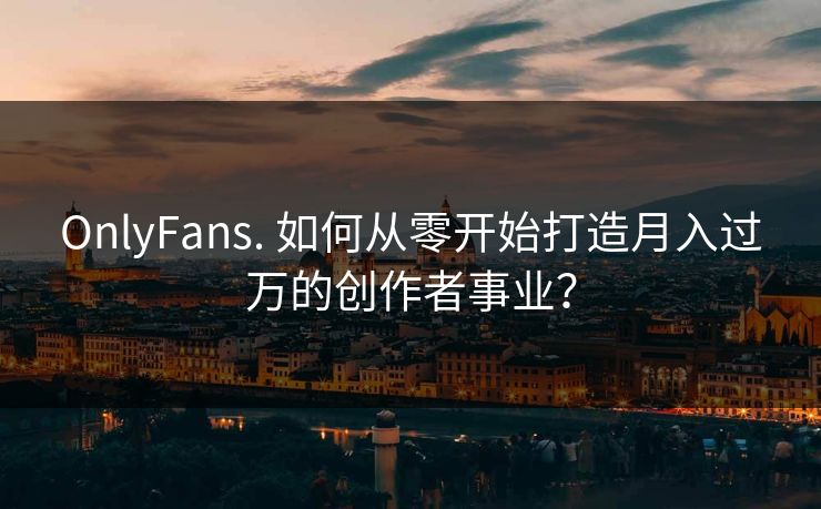 OnlyFans. 如何从零开始打造月入过万的创作者事业？