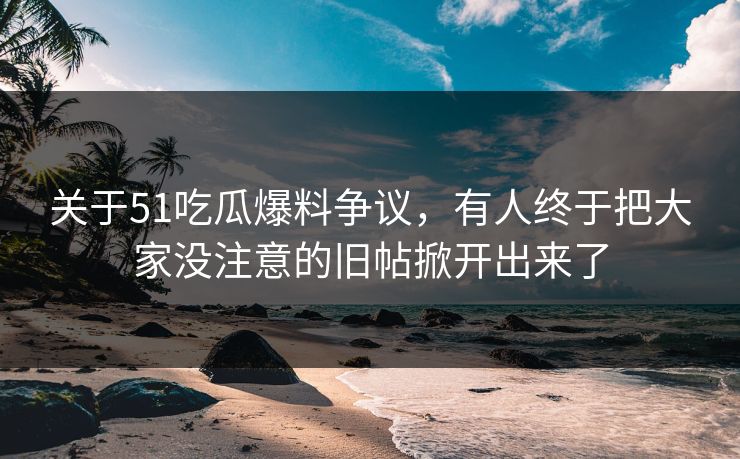 关于51吃瓜爆料争议，有人终于把大家没注意的旧帖掀开出来了